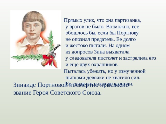 Прямых улик, что она партизанка, у врагов не было. Возможно, все обошлось бы, если бы Портнову не опознал предатель. Ее долго и жестоко пытали. На одном из допросов Зина выхватила у следователя пистолет и застрелила его и еще двух охранников. Пыталась убежать, но у измученной пытками девочки не хватило сил. Ее схватили и вскоре казнили. Зинаиде Портновой посмертно присвоено звание Героя Советского Союза.
