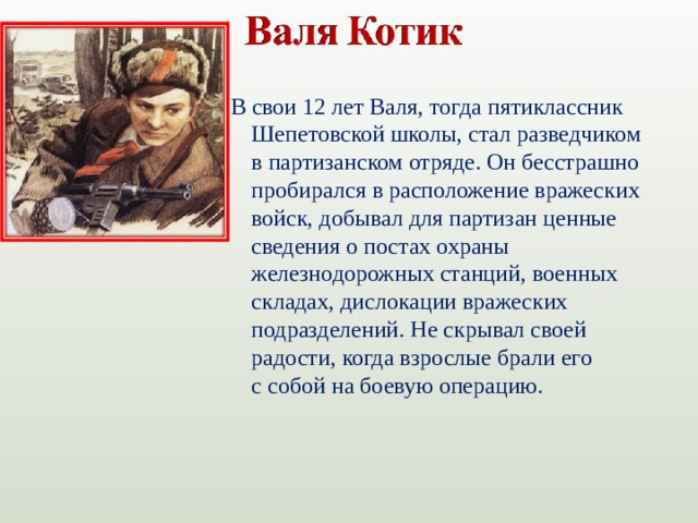 В свои 12 лет Валя, тогда пятиклассник Шепетовской школы, стал разведчиком в партизанском отряде. Он бесстрашно пробирался в расположение вражеских войск, добывал для партизан ценные сведения о постах охраны железнодорожных станций, военных складах, дислокации вражеских подразделений. Не скрывал своей радости, когда взрослые брали его с собой на боевую операцию.