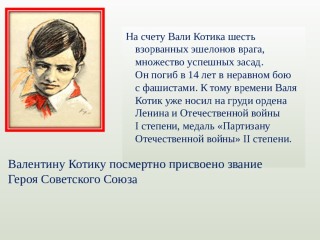 На счету Вали Котика шесть взорванных эшелонов врага, множество успешных засад. Он погиб в 14 лет в неравном бою с фашистами. К тому времени Валя Котик уже носил на груди ордена Ленина и Отечественной войны I степени, медаль «Партизану Отечественной войны» II степени. Валентину Котику посмертно присвоено звание Героя Советского Союза