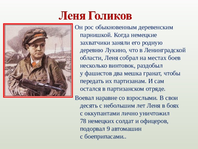 Он рос обыкновенным деревенским парнишкой. Когда немецкие захватчики заняли его родную деревню Лукино, что в Ленинградской области, Леня собрал на местах боев несколько винтовок, раздобыл у фашистов два мешка гранат, чтобы передать их партизанам. И сам остался в партизанском отряде. Воевал наравне со взрослыми. В свои десять с небольшим лет Леня в боях с оккупантами лично уничтожил 78 немецких солдат и офицеров, подорвал 9 автомашин с боеприпасами..
