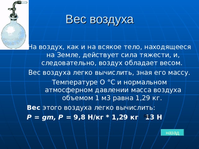 Вес воздуха На воздух, как и на всякое тело, находящееся на Земле, действует сила тяжести, и, следовательно, воздух обладает весом. Вес воздуха легко вычислить, зная его массу. Температуре О °С и нормальном атмосферном давлении масса воздуха объемом 1 м3 равна 1,29 кг. Вес этого воздуха легко вычислить: Р =  gm , Р = 9,8 H/ кг * 1,29 кг 13 Н назад 