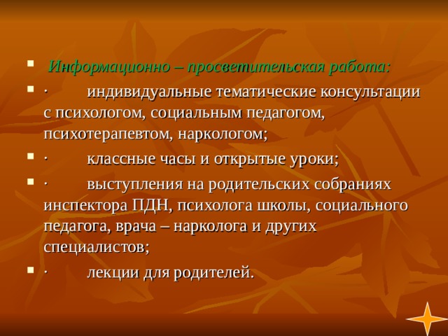   Информационно – просветительская работа: ·         индивидуальные тематические консультации с психологом, социальным педагогом, психотерапевтом, наркологом; ·         классные часы и открытые уроки; ·         выступления на родительских собраниях инспектора ПДН, психолога школы, социального педагога, врача – нарколога и других специалистов; ·         лекции для родителей. 1  