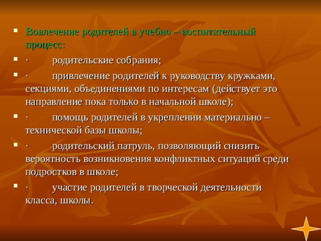 Вовлечение родителей в учебно – воспитательный процесс: ·         родительские собрания; ·         привлечение родителей к руководству кружками, секциями, объединениями по интересам (действует это направление пока только в начальной школе); ·         помощь родителей в укреплении материально – технической базы школы; ·         родительский патруль, позволяющий снизить вероятность возникновения конфликтных ситуаций среди подростков в школе; ·         участие родителей в творческой деятельности класса, школы. 1  