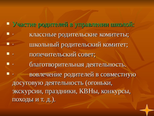 Участие родителей в управлении школой: ·         классные родительские комитеты; ·         школьный родительский комитет; ·         попечительский совет; ·         благотворительная деятельность. ·         вовлечение родителей в совместную досуговую деятельность (огоньки, экскурсии, праздники, КВНы, конкурсы, походы и т. д.). 1  