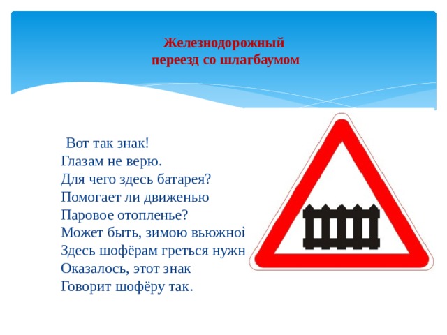 Железнодорожный  переезд со шлагбаумом    Вот так знак!  Глазам не верю.  Для чего здесь батарея?  Помогает ли движенью  Паровое отопленье?  Может быть, зимою вьюжной  Здесь шофёрам греться нужно?  Оказалось, этот знак  Говорит шофёру так. 