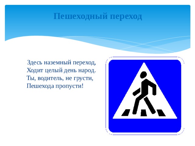 Пешеходный переход    Здесь наземный переход,  Ходит целый день народ.  Ты, водитель, не грусти,  Пешехода пропусти! 