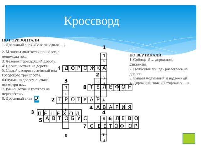 Кроссворд ПО ГОРИЗОНТАЛИ: 1. Дорожный знак «Велосипедная …» 2. Машины двигаются по шоссе, а пешеходы по... 3. Человек переходящий дорогу. 4. Происшествие на дороге. 5. Самый распространённый вид городского транспорта. 6.Ступая на дорогу, сначала посмотри на... 7. Разноцветный трёхглаз на перекрёстке. 8. Дорожный знак ПО ВЕРТИКАЛИ:  1. Соблюдай ... дорожного движения. 2. Полосатая лошадь разлеглась на дороге. 3. Бывает подземный и надземный. 4. Дорожный знак «Осторожно, …» 1 1м1 П Р В И А Д О Р О Ж К А 2 3 З Б 8 Т Е Л Е Ф О Н 11 11 11 11 П Е Е Д м 2 Т Р О Т У А Р А В 4 А Р И Я 4 П Е Ш Е Х О Д 6 Л Е В О А В Т О Б У С м Д Т И 5 С В Е Т О Ф О Р 