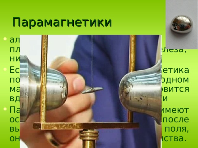 Парамагнетики алюминий, кислород, молибден,  платина, кальций, хром, соли железа, никеля, марганец Если стержень из парамагнетика подвесить в вакууме в однородном магнитном поле, то он установится вдоль линий магнитной индукции Парамагнитные вещества не имеют остаточного магнетизма и после выключения намагничивающего поля, они теряют свои магнитные свойства. 