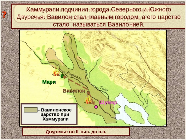 Какие события, отображенные на карте связаны с правлением Хаммурапи.? Хаммурапи подчинил города Северного и Южного Двуречья. Вавилон стал главным городом, а его царство стало называться Вавилонией. ? Мари Вавилон Шумер  - Вавилонское  царство при  Хаммурапи Двуречье во II тыс. до н.э.