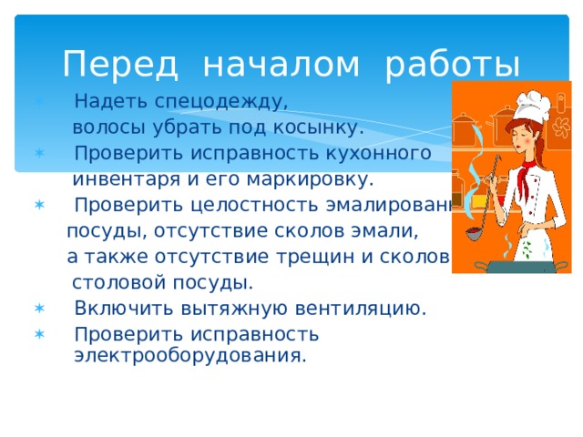 Перед началом работы Надеть спецодежду,  волосы убрать под косынку. Проверить исправность кухонного  инвентаря и его маркировку. Проверить целостность эмалированной  посуды, отсутствие сколов эмали,  а также отсутствие трещин и сколов  столовой посуды. Включить вытяжную вентиляцию. Проверить исправность электрооборудования. 