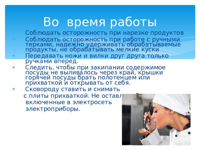 Во время работы Соблюдать осторожность при нарезке продуктов Соблюдать осторожность при работе с ручными терками, надежно удерживать обрабатываемые продукты, не обрабатывать мелкие куски Передавать ножи и вилки друг друга только ручками вперед. Следить, чтобы при закипании содержимое посуды не выливалось через край, крышки горячей посуды брать полотенцем или прихваткой и открывать от себя. Сковороду ставить и снимать  с плиты прихваткой. Не оставлять без присмотра  включенные в электросеть  электроприборы. 