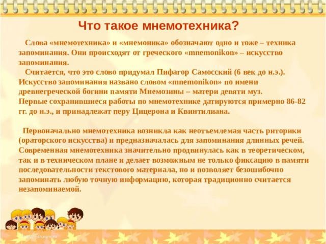 Что такое мнемотехника?  Слова «мнемотехника» и «мнемоника» обозначают одно и тоже – техника запоминания. Они происходят от греческого «mnemonikon» – искусство запоминания.  Считается, что это слово придумал Пифагор Самосский (6 век до н.э.). Искусство запоминания названо словом «mnemonikon» по имени древнегреческой богини памяти Мнемозины – матери девяти муз. Первые сохранившиеся работы по мнемотехнике датируются примерно 86-82 гг. до н.э., и принадлежат перу Цицерона и Квинтилиана.   Первоначально мнемотехника возникла как неотъемлемая часть риторики (ораторского искусства) и предназначалась для запоминания длинных речей. Современная мнемотехника значительно продвинулась как в теоретическом, так и в техническом плане и делает возможным не только фиксацию в памяти последовательности текстового материала, но и позволяет безошибочно запоминать любую точную информацию, которая традиционно считается незапоминаемой. 
