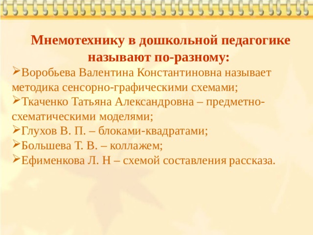  Мнемотехнику в дошкольной педагогике называют по-разному: Воробьева Валентина Константиновна называет методика сенсорно-графическими схемами; Ткаченко Татьяна Александровна – предметно-схематическими моделями; Глухов В. П. – блоками-квадратами; Большева Т. В. – коллажем; Ефименкова Л. Н – схемой составления рассказа. 