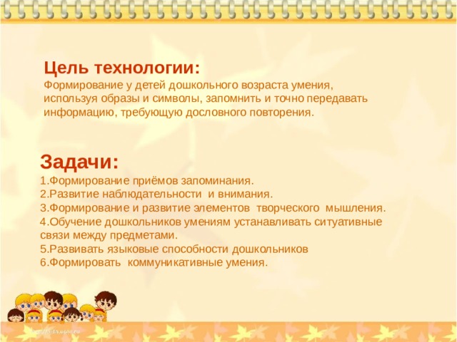 Цель технологии: Формирование у детей дошкольного возраста умения, используя образы и символы, запомнить и точно передавать информацию, требующую дословного повторения. Задачи: Формирование приёмов запоминания. Развитие наблюдательности и внимания. Формирование и развитие элементов творческого мышления. Обучение дошкольников умениям устанавливать ситуативные связи между предметами. Развивать языковые способности дошкольников Формировать коммуникативные умения. 