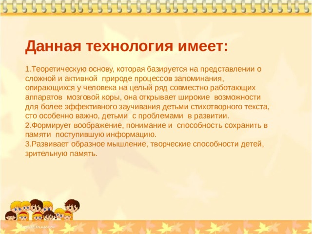 Данная технология имеет: Теоретическую основу, которая базируется на представлении о сложной и активной природе процессов запоминания, опирающихся у человека на целый ряд совместно работающих аппаратов мозговой коры, она открывает широкие возможности для более эффективного заучивания детьми стихотворного текста, сто особенно важно, детьми с проблемами в развитии. Формирует воображение, понимание и способность сохранить в памяти поступившую информацию. Развивает образное мышление, творческие способности детей, зрительную память. 