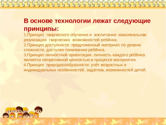В основе технологии лежат следующие принципы: Принцип творческого обучения и воспитания: максимальная реализация творческих возможностей ребёнка. Принцип доступности: предложенный материал по уровню сложности, доступен пониманию ребёнка. Принцип личностной ориентации: личность каждого ребёнка является непреложной ценностью в процессе восприятия. Принцип природосообразности: учёт возрастных и индивидуальных особенностей, задатков, возможностей детей.  
