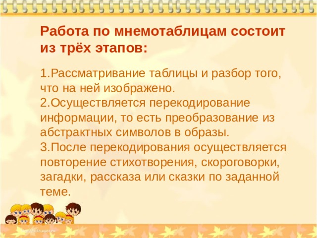 Работа по мнемотаблицам состоит из трёх этапов: Рассматривание таблицы и разбор того, что на ней изображено. Осуществляется перекодирование информации, то есть преобразование из абстрактных символов в образы. После перекодирования осуществляется повторение стихотворения, скороговорки, загадки, рассказа или сказки по заданной теме. 