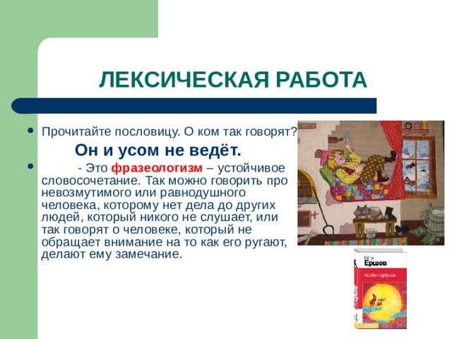 Прочитайте пословицу. О ком так говорят?  Он и усом не ведёт.  - Это фразеологизм – устойчивое словосочетание. Так можно говорить про невозмутимого или равнодушного человека, которому нет дела до других людей, который никого не слушает, или так говорят о человеке, который не обращает внимание на то как его ругают, делают ему замечание. 