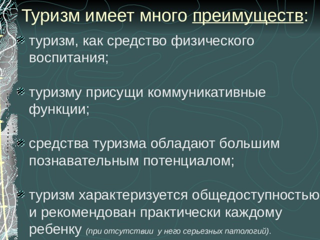   Туризм имеет много  преимуществ : туризм, как средство физического воспитания;  туризму присущи коммуникативные функции;  средства туризма обладают большим познавательным потенциалом;  туризм характеризуется общедоступностью и рекомендован практически каждому ребенку  (при отсутствии у него серьезных патологий) . 