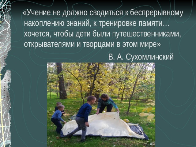  «Учение не должно сводиться к беспрерывному накоплению знаний, к тренировке памяти… хочется, чтобы дети были путешественниками, открывателями и творцами в этом мире»  В. А. Сухомлинский 