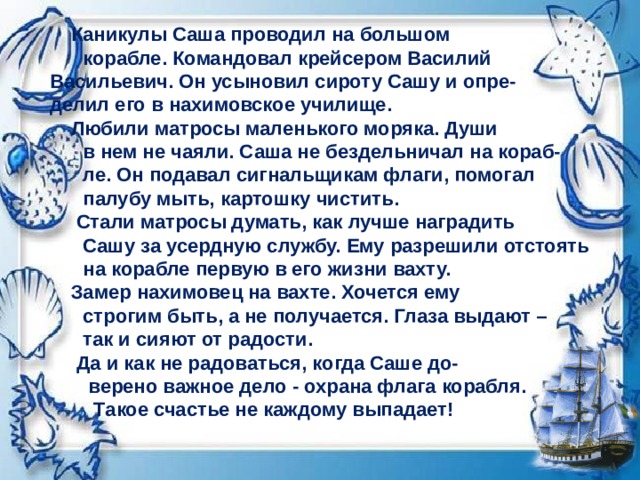     Каникулы Саша проводил на большом  корабле. Командовал крейсером Василий   Васильевич. Он усыновил сироту Сашу и опре-   делил его в нахимовское училище.        Любили матросы маленького моряка. Души  в нем не чаяли. Саша не бездельничал на кораб-  ле. Он подавал сигнальщикам флаги, помогал  палубу мыть, картошку чистить.      Стали матросы думать, как лучше наградить  Сашу за усердную службу. Ему разрешили отстоять  на корабле первую в его жизни вахту.      Замер нахимовец на вахте. Хочется ему  строгим быть, а не получается. Глаза выдают –  так и сияют от радости.    Да и как не радоваться, когда Саше до-  верено важное дело - охрана флага корабля.  Такое счастье не каждому выпадает!  