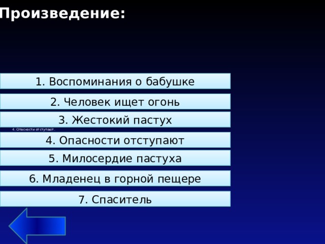 Произведение: 1. Воспоминания о бабушке 2. Человек ищет огонь 5. Восстановите последовательность действий в произведении:  1. Младенец в горной пещере.  2. Жестокий пастух.  3. Воспоминания о бабушке.  4. Опасности отступают.  5. Человек ищет огонь  6. Спаситель.  7. Милосердие пастуха   3. Жестокий пастух 4. Опасности отступают 5. Милосердие пастуха 6. Младенец в горной пещере 7. Спаситель 