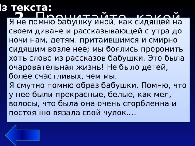 Из текста: Я не помню бабушку иной, как сидящей на своем диване и рассказывающей с утра до ночи нам, детям, притаившимся и смирно сидящим возле нее; мы боялись проронить хоть слово из рассказов бабушки. Это была очаровательная жизнь! Не было детей, болee счастливых, чем мы. Я смутно помню образ бабушки. Помню, что у нее были прекрасные, белые, как мел, волосы, что была она очень сгорбленна и постоянно вязала свой чулок…. 2. Прочитайте, какой образ бабушки навсегда сохранила Сельма Лагерлеф в своей памяти?   