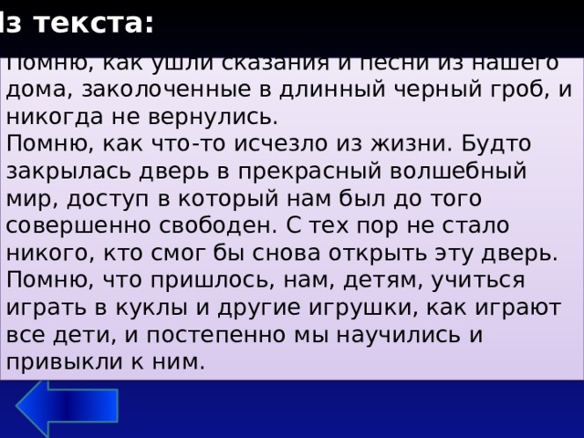 Из текста: Помню, как ушли сказания и песни из нашего дома, заколоченные в длинный черный гроб, и никогда не вернулись. Помню, как что-то исчезло из жизни. Будто закрылась дверь в прекрасный волшебный мир, доступ в который нам был до того совершенно свободен. С тех пор не стало никого, кто смог бы снова открыть эту дверь. Помню, что пришлось, нам, детям, учиться играть в куклы и другие игрушки, как играют все дети, и постепенно мы научились и привыкли к ним. 5. Что главная героиня помнит лучше всего?   