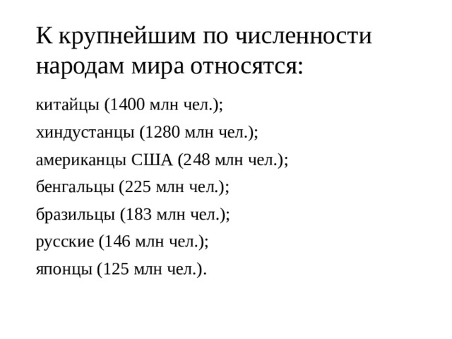 К крупнейшим по численности народам мира относятся: китайцы (1400 млн чел.); хиндустанцы (1280 млн чел.); американцы США (248 млн чел.); бенгальцы (225 млн чел.); бразильцы (183 млн чел.); русские (146 млн чел.); японцы (125 млн чел.). 