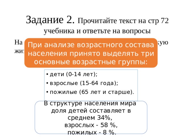 Задание 2. Прочитайте текст на стр 72 учебника и ответьте на вопросы На какие 4 сезона Пифагор разделил человеческую жизнь При анализе возрастного состава населения принято выделять три основные возрастные группы: дети (0-14 лет); взрослые (15-64 года); пожилые (65 лет и старше). В структуре населения мира доля детей составляет в среднем 34%, взрослых - 58 %,  пожилых - 8 %. 