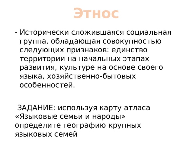 Этнос Исторически сложившаяся социальная группа, обладающая совокупностью следующих признаков: единство территории на начальных этапах развития, культуре на основе своего языка, хозяйственно-бытовых особенностей.  ЗАДАНИЕ: используя карту атласа «Языковые семьи и народы» определите географию крупных языковых семей 