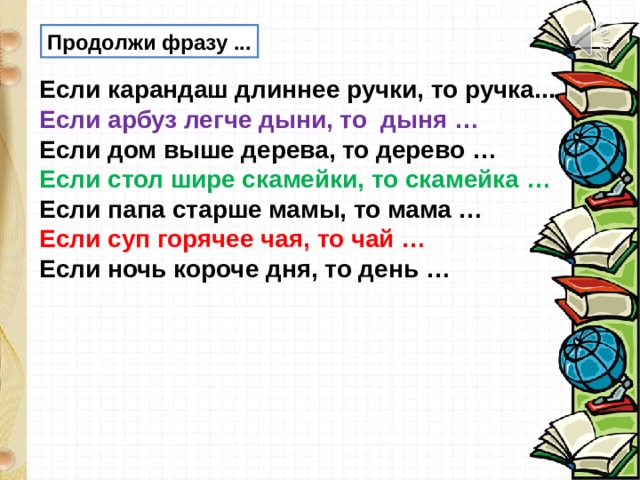 Продолжи фразу ... Если карандаш длиннее ручки, то ручка... Если арбуз легче дыни, то дыня … Если дом выше дерева, то дерево … Если стол шире скамейки, то скамейка … Если папа старше мамы, то мама … Если суп горячее чая, то чай … Если ночь короче дня, то день … 