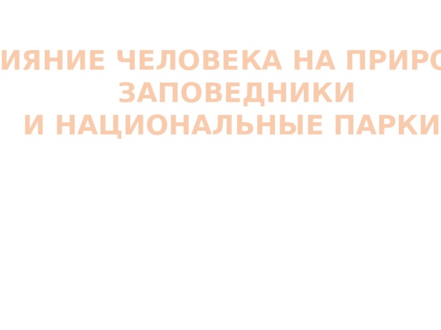 ВЛИЯНИЕ ЧЕЛОВЕКА НА ПРИРОДУ.  ЗАПОВЕДНИКИ И НАЦИОНАЛЬНЫЕ ПАРКИ 