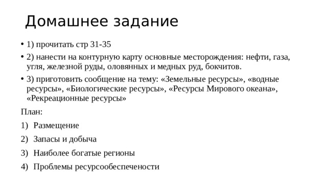 Домашнее задание 1) прочитать стр 31-35 2) нанести на контурную карту основные месторождения: нефти, газа, угля, железной руды, оловянных и медных руд, бокчитов. 3) приготовить сообщение на тему: «Земельные ресурсы», «водные ресурсы», «Биологические ресурсы», «Ресурсы Мирового океана», «Рекреационные ресурсы» План: Размещение Запасы и добыча Наиболее богатые регионы Проблемы ресурсообеспечености 