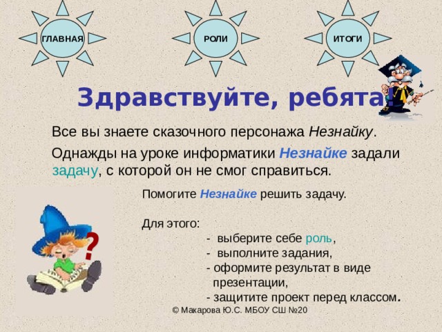 ГЛАВНАЯ РОЛИ ИТОГИ Здравствуйте, ребята!   Все вы знаете сказочного персонажа Незнайку .  Однажды на уроке информатики Незнайке задали задачу , с которой он не смог справиться. Помогите Незнайке решить задачу. Для этого:  - выберите себе роль ,  - выполните задания,  - оформите результат в виде  презентации,  - защитите проект перед классом . © Макарова Ю.С. МБОУ СШ №20 