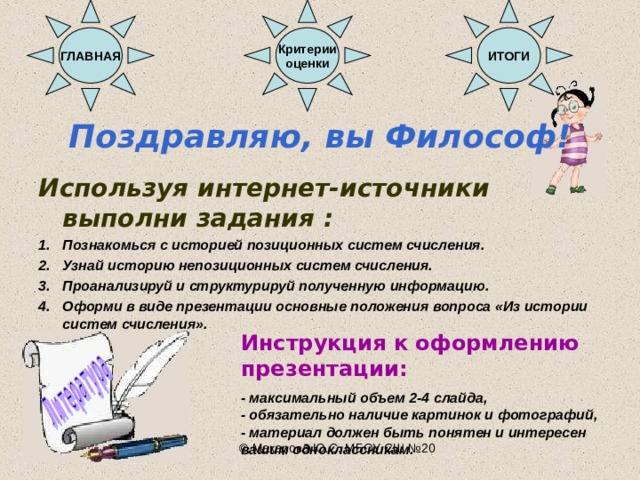 ИТОГИ Критерии оценки ГЛАВНАЯ Поздравляю, вы Философ!  Используя интернет-источники выполни задания : Познакомься с историей позиционных систем счисления. Узнай историю непозиционных систем счисления. Проанализируй и структурируй полученную информацию. Оформи в виде презентации основные положения вопроса «Из истории систем счисления».    Инструкция к оформлению презентации:  - максимальный объем 2-4 слайда, - обязательно наличие картинок и фотографий, - материал должен быть понятен и интересен вашим одноклассникам. © Макарова Ю.С. МБОУ СШ №20 