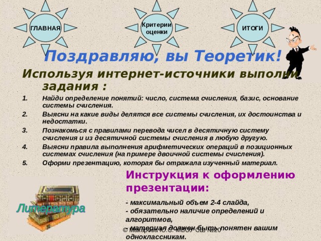 Критерии оценки ГЛАВНАЯ ИТОГИ Поздравляю, вы Теоретик! Используя интернет-источники выполни задания : Найди определение понятий: число, система счисления, базис, основание системы счисления. Выясни на какие виды делятся все системы счисления, их достоинства и недостатки. Познакомься с правилами перевода чисел в десятичную систему счисления и из десятичной системы счисления в любую другую. Выясни правила выполнения арифметических операций в позиционных системах счисления (на примере двоичной системы счисления). Оформи презентацию, которая бы отражала изученный материал.    Инструкция к оформлению презентации:  - максимальный объем 2-4 слайда, - обязательно наличие определений и алгоритмов, - материал должен быть понятен вашим одноклассникам. © Макарова Ю.С. МБОУ СШ №20 