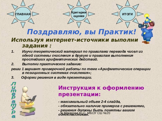 ГЛАВНАЯ Критерии оценки ИТОГИ Поздравляю, вы Практик! Используя интернет-источники выполни задания : Изучи теоретический материал по правилами перевода чисел из одной системы счисления в другую и правилам выполнения простейших арифметических действий. Выполни практическое задание: реши 1 вариант проверочной работы по теме «Арифметические операции в позиционных системах счисления»; 3.  Оформи решения в виде презентации. Инструкция к оформлению презентации:  - максимальный объем 2-4 слайда, - обязательно наличие примеров с решениями, - решения должны быть понятны вашим одноклассникам. © Макарова Ю.С. МБОУ СШ №20 