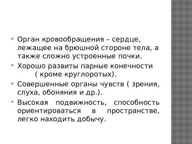 Орган кровообращения – сердце, лежащее на брюшной стороне тела, а также сложно устроенные почки. Хорошо развиты парные конечности ( кроме круглоротых). Совершенные органы чувств ( зрения, слуха, обоняния и др.). Высокая подвижность, способность ориентироваться в пространстве, легко находить добычу. 