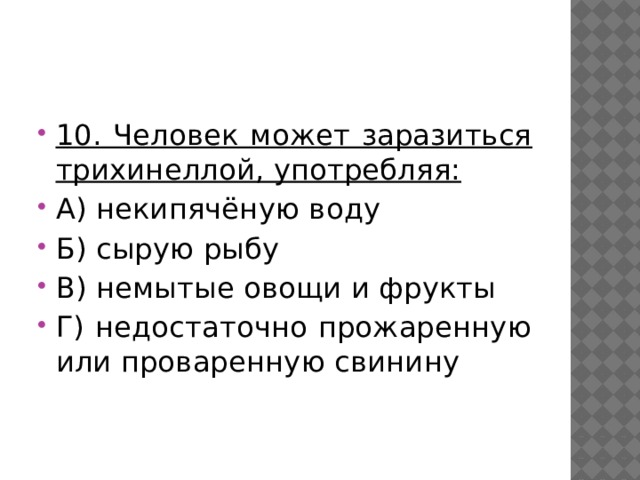 10. Человек может заразиться трихинеллой, употребляя: А) некипячёную воду Б) сырую рыбу В) немытые овощи и фрукты Г) недостаточно прожаренную или проваренную свинину 