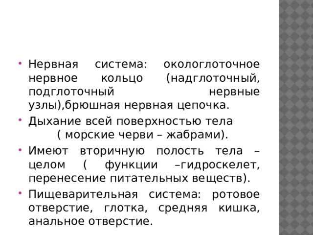 Нервная система: окологлоточное нервное кольцо (надглоточный, подглоточный нервные узлы),брюшная нервная цепочка. Дыхание всей поверхностью тела ( морские черви – жабрами). Имеют вторичную полость тела – целом ( функции –гидроскелет, перенесение питательных веществ). Пищеварительная система: ротовое отверстие, глотка, средняя кишка, анальное отверстие. 