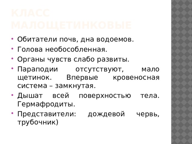 Класс малощетинковые Обитатели почв, дна водоемов. Голова необособленная. Органы чувств слабо развиты. Параподии отсутствуют, мало щетинок. Впервые кровеносная система – замкнутая. Дышат всей поверхностью тела. Гермафродиты. Представители: дождевой червь, трубочник) 
