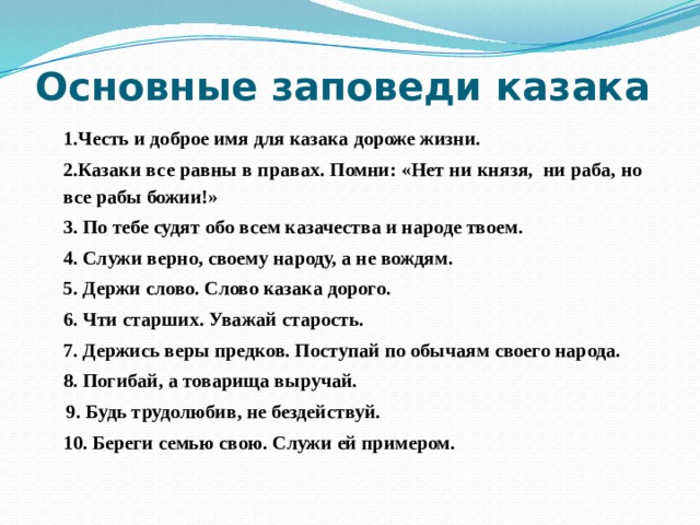 Основные заповеди казака  1.Честь и доброе имя для казака дороже жизни. 2.Казаки все равны в правах. Помни: «Нет ни князя, ни раба, но все рабы божии!» 3. По тебе судят обо всем казачества и народе твоем. 4. Служи верно, своему народу, а не вождям. 5. Держи слово. Слово казака дорого. 6. Чти старших. Уважай старость. 7. Держись веры предков. Поступай по обычаям своего народа. 8. Погибай, а товарища выручай.  9. Будь трудолюбив, не бездействуй. 10. Береги семью свою. Служи ей примером. 
