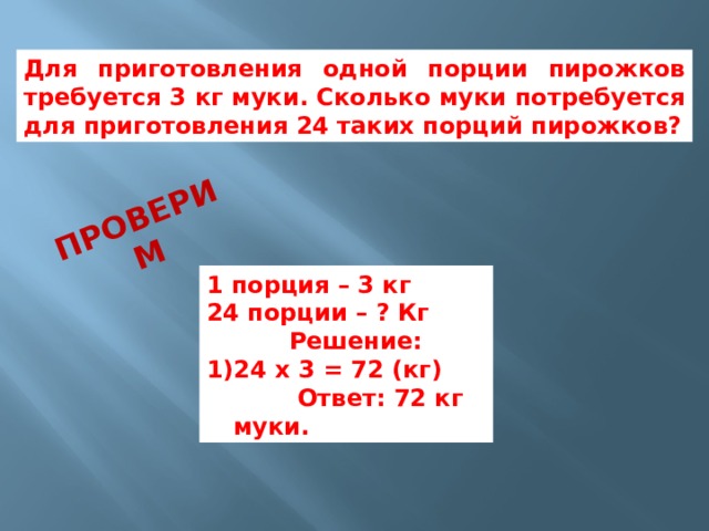 Проверим Для приготовления одной порции пирожков требуется 3 кг муки. Сколько муки потребуется для приготовления 24 таких порций пирожков? 1 порция – 3 кг 24 порции – ? Кг  Решение: 24 х 3 = 72 (кг)  Ответ: 72 кг муки. 