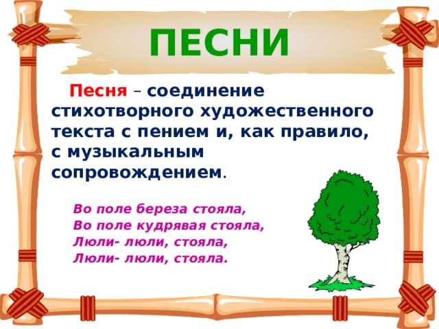 ПЕСНИ  Песня  – соединение стихотворного художественного текста с пением и, как правило, с музыкальным сопровождением .    Во поле береза стояла,  Во поле кудрявая стояла,  Люли- люли, стояла,  Люли- люли, стояла.    