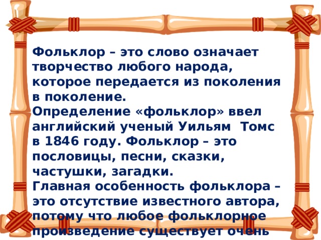 Фольклор – это слово означает творчество любого народа, которое передается из поколения в поколение.   Определение «фольклор» ввел английский ученый Уильям Томс в 1846 году. Фольклор – это пословицы, песни, сказки, частушки, загадки. Главная особенность фольклора – это отсутствие известного автора, потому что любое фольклорное произведение существует очень давно и множество раз было преобразовано новыми и новыми рассказчиками. 