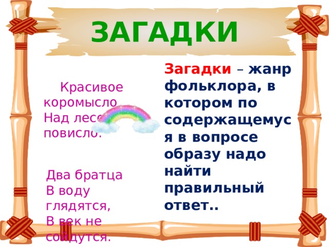 ЗАГАДКИ Загадки  – жанр фольклора, в котором по содержащемуся в вопросе образу надо найти правильный ответ..  Красивое коромысло  Над лесом повисло.   Два братца   В воду глядятся,   В век не сойдутся. 