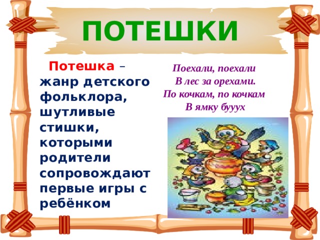 ПОТЕШКИ  Потешка  – жанр детского фольклора, шутливые стишки, которыми родители сопровождают первые игры с ребёнком  Поехали, поехали В лес за орехами. По кочкам, по кочкам В ямку бууух 
