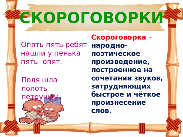 СКОРОГОВОРКИ Скороговорка  – народно-поэтическое произведение, построенное на сочетании звуков, затрудняющих быстрое и чёткое произнесение слов. Опять пять ребят нашли у пенька пять опят. Поля шла полоть петрушку. 