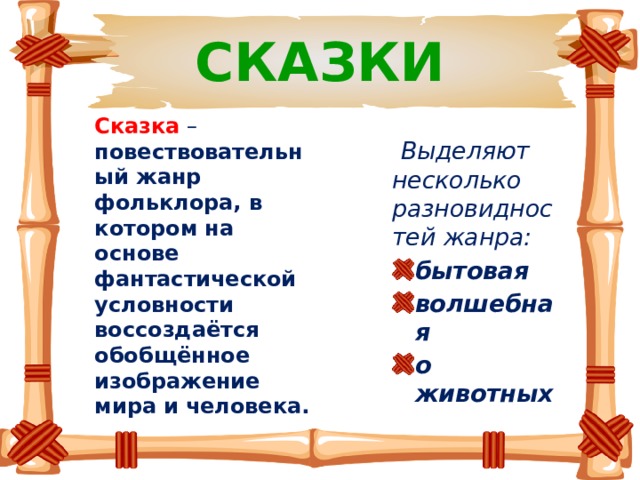 СКАЗКИ Сказка  – повествовательный жанр фольклора, в котором на основе фантастической условности воссоздаётся обобщённое изображение мира и человека.  Выделяют несколько разновидностей жанра: бытовая волшебная о животных 